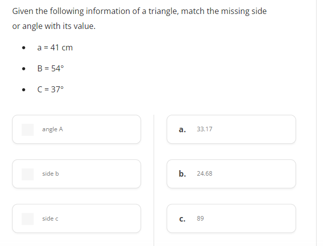 Given the following information of a triangle, match the missing side
or angle with its value.
a = 41 cm
B = 54°
C = 37°
angle A
а.
33.17
side b
b.
24.68
side c
C.
89
