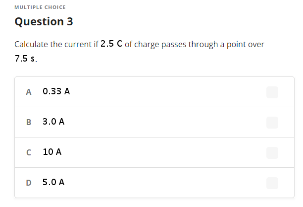 MULTIPLE CHOICE
Question 3
Calculate the current if 2.5 C of charge passes through a point over
7.5 s.
A
0.33 A
B
3.0 A
10 A
5.0 A
