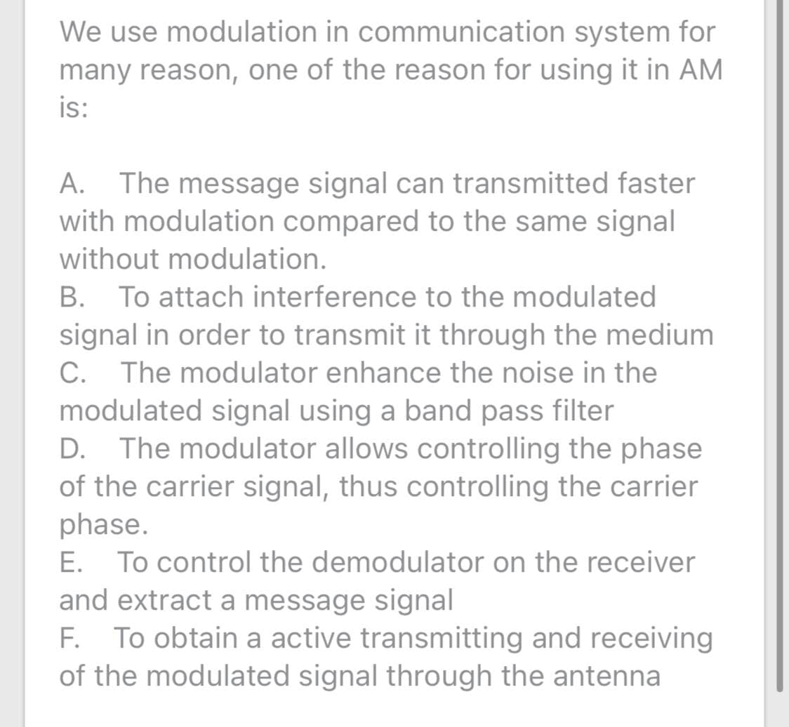 We use modulation in communication system for
many reason, one of the reason for using it in AM
is:
The message signal can transmitted faster
with modulation compared to the same signal
А.
without modulation.
В.
To attach interference to the modulated
signal in order to transmit it through the medium
C. The modulator enhance the noise in the
modulated signal using a band pass filter
D. The modulator allows controlling the phase
of the carrier signal, thus controlling the carrier
phase.
E. To control the demodulator on the receiver
and extract a message signal
F. To obtain a active transmitting and receiving
of the modulated signal through the antenna
