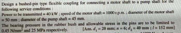 Design a bushed-pin type flexible coupling for connecting a motor shaft to a pump shaft for the
following service conditions :
Power to be transmitted = 40 kW ; speed of the motor shaft = 1000 r.p.m. ; diameter of the motor shaft
= 50 mm ; diameter of the pump shaft = 45 mm.
The bearing pressure in the rubber bush and allowable stress in the pins are to be limited to
0.45 N/mm2 and 25 MPa respectively.
%3D
!!
[Ans. d,
= 20 mm; n = 6; d, = 40 mm ;l = 152 mm]
!3!
COO01
