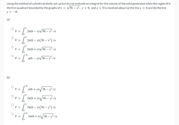 Using the method of cylindrical shells, set up but do not evaluate an integral for the volume of the solid generated when the region Rin
the first quadrant bounded by the graphs of y = V36 – x², y = 0, and x = Ois revolved about (a) the linex = 6 and (b) the line
y = -6.
(a)
V =
- x)V36 – x² dx
Ovs
- x)(36 – x²) dx
V =
2a(6 + x)V36 – x dx
V =
a(6 - x)V36 – x áx
(b)
36
V =
a(6 + y)V36 - y dy
2x(6 + y)/36 – y dy
Ovs
2a(6 -
– y)(36 – y²) cy
36
2a(6 + y)/36 -
y² cy
Ovs
