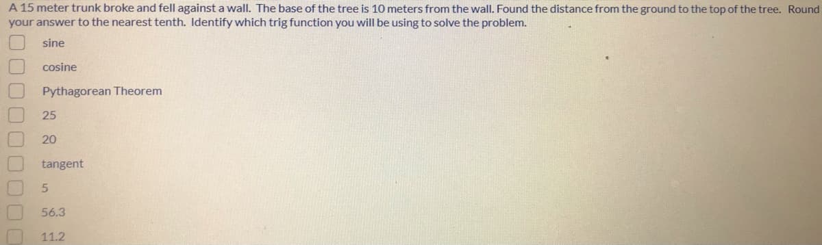 A 15 meter trunk broke and fell against a wall. The base of the tree is 10 meters from the wall. Found the distance from the ground to the top of the tree. Round
your answer to the nearest tenth. Identify which trig function you will be using to solve the problem.
sine
cosine
Pythagorean Theorem
25
20
tangent
56.3
11.2
0000000
