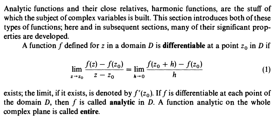 Analytic functions and their close relatives, harmonic functions, are the stuff of
which the subject of complex variables is built. This section introduces both of these
types of functions; here and in subsequent sections, many of their significant prop-
erties are developed.
A function f defined for z in a domain D is differentiable at a point zo in D if
f(z) – f(zo)
= lim
f(zo + h) – f(zo)
lim
(1)
z – Zo
h
z+zo
h-0
exists; the limit, if it exists, is denoted by f'(zo). If f is differentiable at each point of
the domain D, then f is called analytic in D. A function analytic on the whole
complex plane is called entire.
