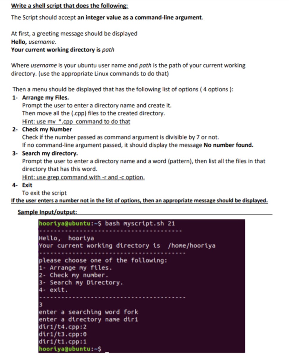 Write a shell script that does the following:
The Script should accept an integer value as a command-line argument.
At first, a greeting message should be displayed
Hello, username.
Your current working directory is path
Where username is your ubuntu user name and path is the path of your current working
directory. (use the appropriate Linux commands to do that)
Then a menu should be displayed that has the following list of options ( 4 options ):
1- Arrange my Files.
Prompt the user to enter a directory name and create it.
Then move all the (.cpp) files to the created directory.
Hint: use my *.cpp command to do that
2- Check my Number
Check if the number passed as command argument is divisible by 7 or not.
If no command-line argument passed, it should display the message No number found.
3- Search my directory.
Prompt the user to enter a directory name and a word (pattern), then list all the files in that
directory that has this word.
Hint: use grep command with -r and -c option.
4- Exit
To exit the script
If the user enters a number not in the list of options, then an appropriate message should be displayed.
Sample Input/output:
hoortya@ubuntu:~$ bash myscript.sh 21
Hello, hoortya
Your current working directory ts /home/hoortya
please choose one of the following:
1- Arrange my files.
2- Check my number.
3- Search my Directory.
4- exit.
3
enter a searching word fork
enter a directory name dir1
dir1/t4.cpp:2
dir1/t3.cpp:0
dir1/t1.cpp:1
hoortya@ubuntu:~$
