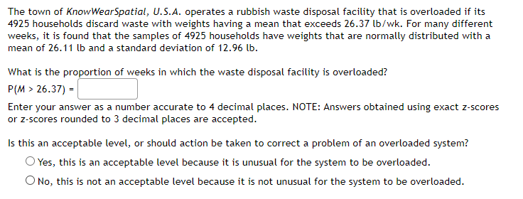 The town of KnowWearSpatial, U.S.A. operates a rubbish waste disposal facility that is overloaded if its
4925 households discard waste with weights having a mean that exceeds 26.37 lb/wk. For many different
weeks, it is found that the samples of 4925 households have weights that are normally distributed with a
mean of 26.11 lb and a standard deviation of 12.96 lb.
What is the proportion of weeks in which the waste disposal facility is overloaded?
P(M > 26.37) =
Enter your answer as a number accurate to 4 decimal places. NOTE: Answers obtained using exact z-scores
or z-scores rounded to 3 decimal places are accepted.
Is this an acceptable level, or should action be taken to correct a problem of an overloaded system?
O Yes, this is an acceptable level because it is unusual for the system to be overloaded.
O No, this is not an acceptable level because it is not unusual for the system to be overloaded.
