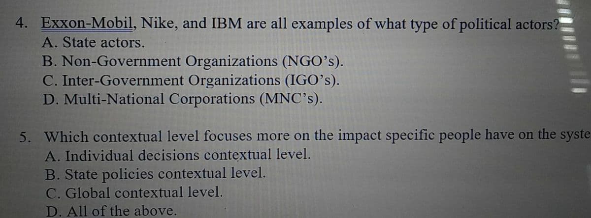 4. Exxon-Mobil, Nike, and IBM are all examples of what type of political actors?
A. State actors.
B. Non-Government Organizations (NGO's).
C. Inter-Government Organizations (IGO's).
D. Multi-National Corporations (MNC's).
5. Which contextual level focuses more on the impact specific people have on the syste
A. Individual decisions contextual level.
B. State policies contextual level.
C. Global contextual level.
D. All of the above.
