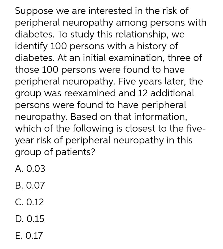 Suppose we are interested in the risk of
peripheral neuropathy among persons with
diabetes. To study this relationship, we
identify 100 persons with a history of
diabetes. At an initial examination, three of
those 100 persons were found to have
peripheral neuropathy. Five years later, the
group was reexamined and 12 additional
persons were found to have peripheral
neuropathy. Based on that information,
which of the following is closest to the five-
year risk of peripheral neuropathy in this
group of patients?
А. О.03
В. О.07
С. О.12
D. 0.15
E. 0.17

