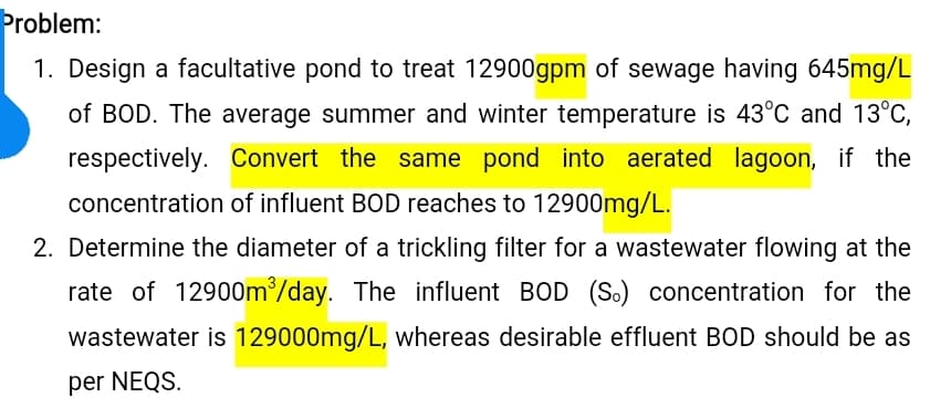 Problem:
1. Design a facultative pond to treat 12900gpm of sewage having 645mg/L
of BOD. The average summer and winter temperature is 43°C and 13°C,
respectively. Convert the same pond into aerated lagoon, if the
concentration of influent BOD reaches to 12900mg/L.
2. Determine the diameter of a trickling filter for a wastewater flowing at the
rate of 12900m³/day. The influent BOD (S.) concentration for the
wastewater is 129000mg/L, whereas desirable effluent BOD should be as
per NEQS.
