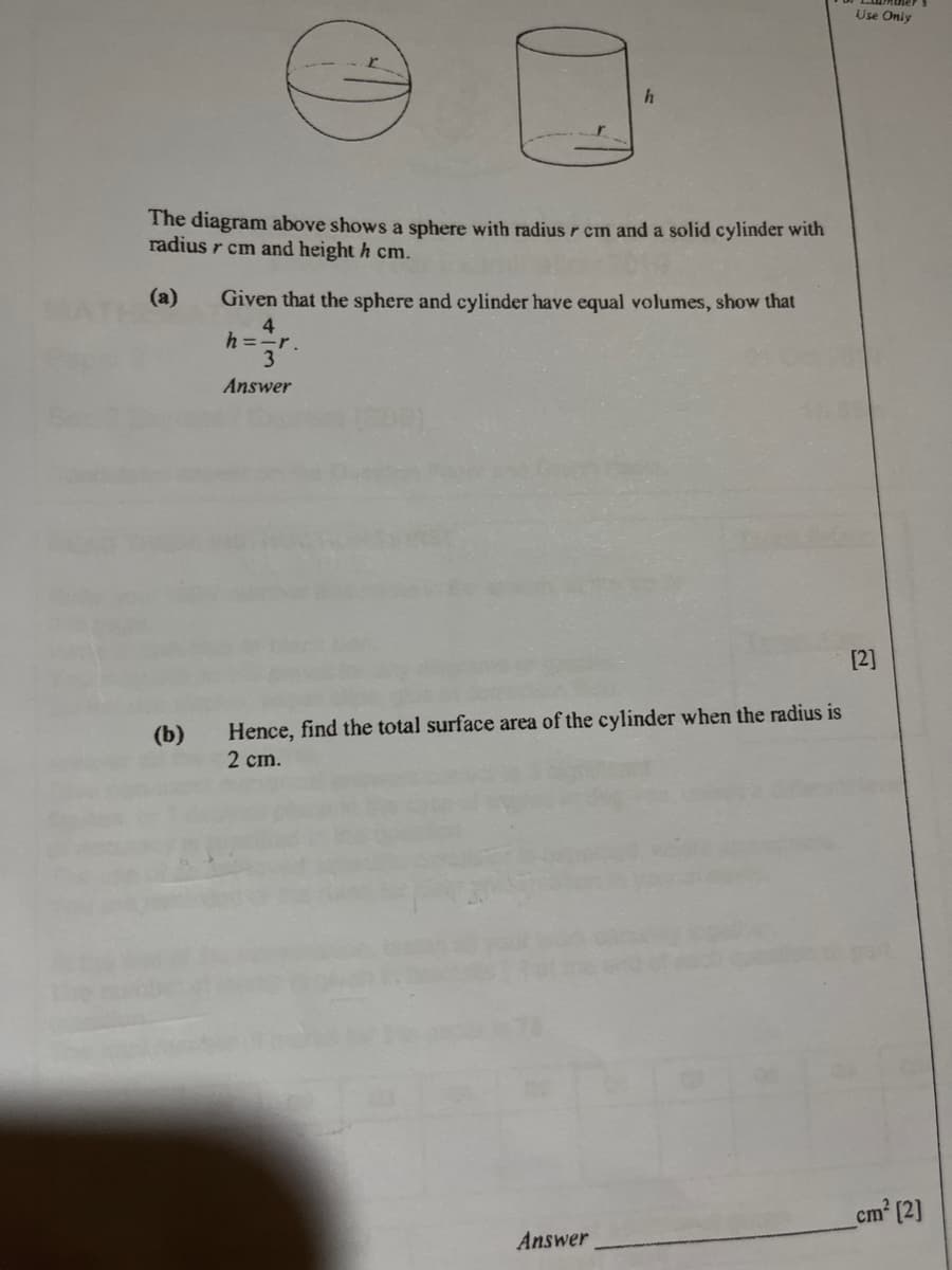 The diagram above shows a sphere with radius r cm and a solid cylinder with
radius r cm and height h cm.
(a)
(b)
h
Given that the sphere and cylinder have equal volumes, show that
4
h=-r.
3
Answer
Hence, find the total surface area of the cylinder when the radius is
2 cm.
Answer
Use Only
[2]
cm² [2]