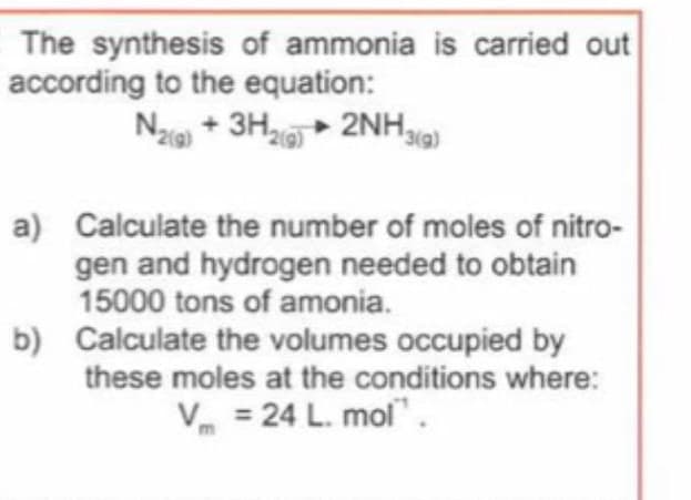 The synthesis of ammonia is carried out
according to the equation:
Na + 3H + 2NH9)
a) Calculate the number of moles of nitro-
gen and hydrogen needed to obtain
15000 tons of amonia.
b) Calculate the volumes occupied by
these moles at the conditions where:
V = 24 L. mol".
