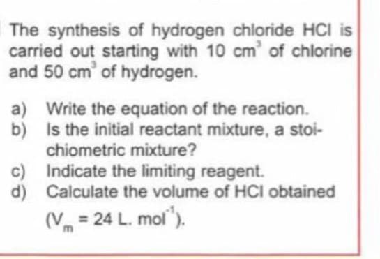 The synthesis of hydrogen chloride HCI is
carried out starting with 10 cm of chlorine
and 50 cm' of hydrogen.
a) Write the equation of the reaction.
b) Is the initial reactant mixture, a stoi-
chiometric mixture?
c) Indicate the limiting reagent.
d) Calculate the volume of HCI obtained
(V = 24 L. mol").
