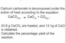 Calcium carbonate is decomposed under the
action of heat according to the equation:
Caco+ Cao + Co
24.8 g Caco, are heated, and 13.1g of Cao
is obtained.
Calculate the percentage yield of the
reaction.
