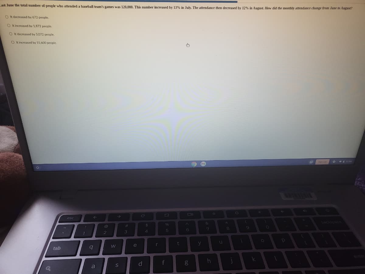 Last June the total number of people who attended a baseball team's games was 120.000, This number increased by 13% in July. The attendance then decreased by 12% in August. How did the monthly attendance change from June to August?
O It decreased by 672 people.
O It increased by 1,872 people.
O It decreased by 3,072 people.
O It increased by 15,600 people.
O 9S IT:54
esc
&
backspace
%23
24
6.
5
6.
3
r
t
y
e
tab
k
a
