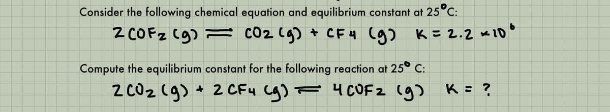 Consider the following chemical equation and equilibrium constant at 25°C:
z COFZ Cg) = cO2 (g) + CF4 (g)
K = 2.2 ve 20°
Compute the equilibrium constant for the following reaction at 25° C:
+ 2 CF4 Cg) F 4 COFZ (g
= 4 CUF z (a) K= ?
