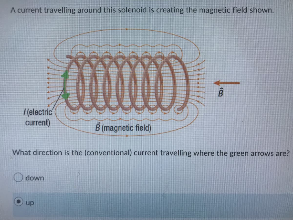 A current travelling around this solenoid is creating the magnetic field shown.
/(electric
current)
What direction is the (conventional) current travelling where the green arrows are?
down
B (magnetic field)
up