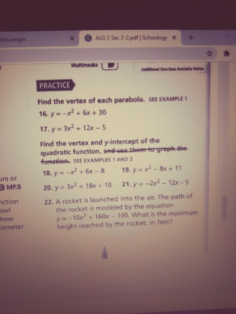 Messenger
ALG 2 Sec 2-2.pdf | Schoology x
Multimedia
Additional Exercses Avallable Cnline
PRACTICE
Find the vertex of each parabola. SEE EXAMPLE 1
16. y = -x2 + 6x + 30
17. y = 3x2 + 12x - 5
%3D
Find the vertex and y-intercept of the
quadratic function, and-use them to greph-the
funetion. SEE EXAMPLES 1 AND 2
18. y = -x² + 6x- 8
19. y = x² – 8x + 11
um or
OMP.8
20. y = 3x2 + 18x + 10
21. y = -2x² - 12x – 5
nction
owl
how
iameter
22. A rocket is launched into the air. The path of
the rocket is modeled by the equation
y =-10x2 + 160x - 100. What is the maximum
height reached by the rocket, in feet?
