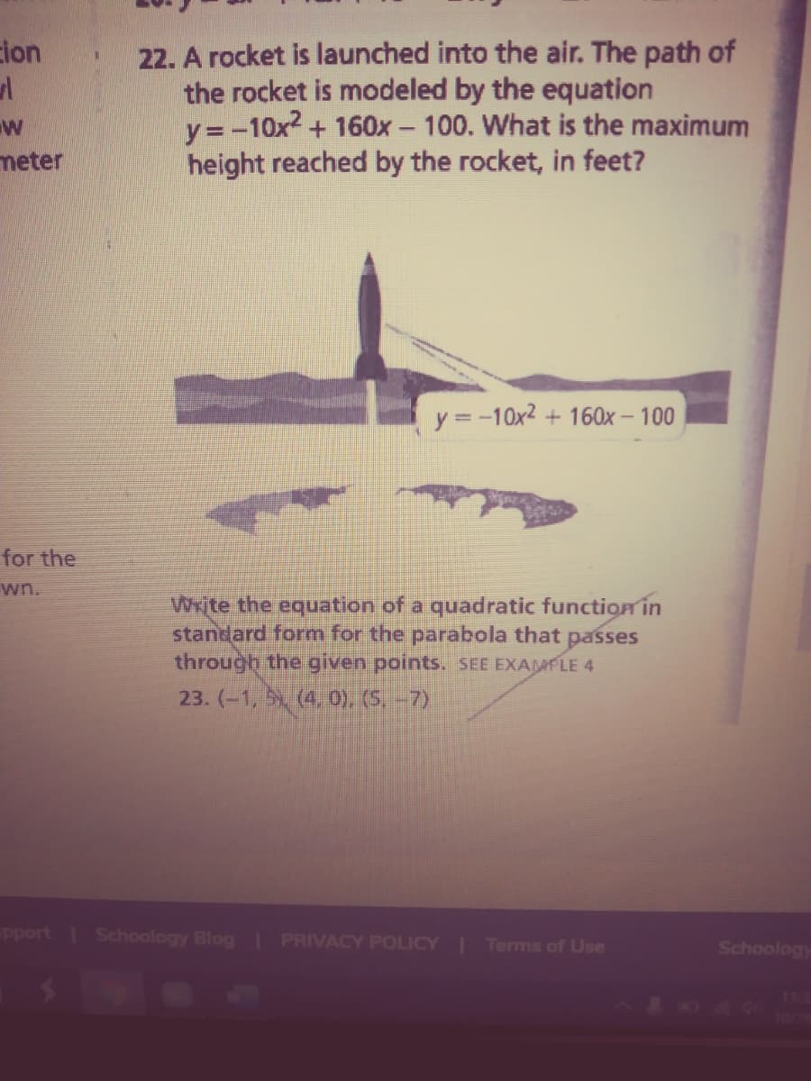 Eion
22. A rocket is launched into the air. The path of
the rocket is modeled by the equation
y= -10x2 + 160x - 100. What is the maximum
height reached by the rocket, in feet?
meter
y =-10x2 + 160x – 100
for the
wn.
Wxite the equation of a quadratic function in
standard form for the parabola that passes
through the given points. SEE EXAMPLE 4
23. (-1, (4, 0). (5-7)
pport Schoology Blog I PRIVACY POLICY Terms of Use
Schoology
113
T0/29
