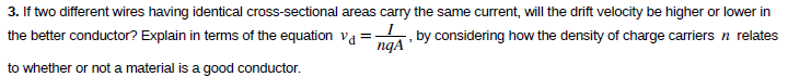 3. If two different wires having identical cross-sectional areas carry the same current, will the drift velocity be higher or lower in
the better conductor? Explain in terms of the equation va = . by considering how the density of charge carriers n relates
to whether or not a material is a good conductor.
ngA
