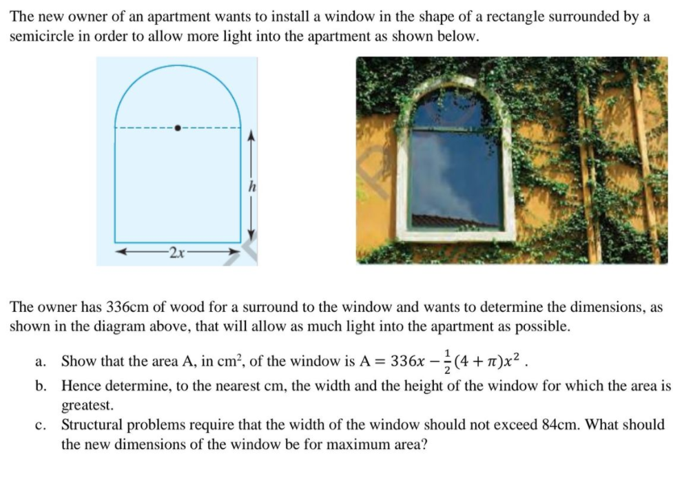 The new owner of an apartment wants to install a window in the shape of a rectangle surrounded by a
semicircle in order to allow more light into the apartment as shown below.
The owner has 336cm of wood for a surround to the window and wants to determine the dimensions, as
shown in the diagram above, that will allow as much light into the apartment as possible.
a. Show that the area A, in cm2, of the window is A = 336x –(4 + n)x² .
b. Hence determine, to the nearest cm, the width and the height of the window for which the area is
greatest.
c.
Structural problems require that the width of the window should not exceed 84cm. What should
the new dimensions of the window be for maximum area?
