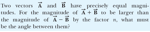 Two vectors A and B have precisely equal magni-
tudes. For the magnitude of Á + B to be larger than
the magnitude of A - B by the factor n, what must
be the angle between them?
