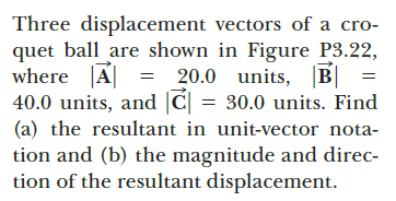 Three displacement vectors of a cro-
quet ball are shown in Figure P3.22,
where A| =
40.0 units, and |C| = 30.0 units. Find
(a) the resultant in unit-vector nota-
tion and (b) the magnitude and direc-
tion of the resultant displacement.
20.0 units, B|
