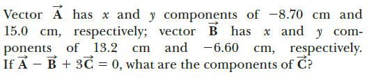 Vector A has x and y components of -8.70 cm and
15.0 cm, respectively; vector B has x and y com-
and -6.60 cm, respectively.
ponents of 13.2
If A - B + 3C = 0, what are the components of C?
cm
