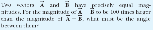 Two vectors Á and B have precisely equal mag-
nitudes. For the magnitude of A + B to be 100 times larger
than the magnitude of Á – B, what must be the angle
between them?
