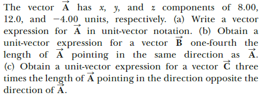 The vector A has x, y, and z components of 8.00,
12.0, and -4.00 units, respectively. (a) Write a vector
expression for A in unit-vector notation. (b) Obtain a
unit-vector expression for a vector B one-fourth the
length of A pointing in the same direction as A.
(c) Obtain a unit-vector expression for a vector ć three
times the length of Á pointing in the direction opposite the
direction of Á.
