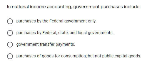 In national income accounting, government purchases include:
purchases by the Federal government only.
purchases by Federal, state, and local governments .
government transfer payments.
O purchases of goods for consumption, but not public capital goods.
