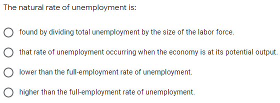The natural rate of unemployment is:
found by dividing total unemployment by the size of the labor force.
that rate of unemployment occurring when the economy is at its potential output.
lower than the full-employment rate of unemployment.
O higher than the full-employment rate of unemployment.
