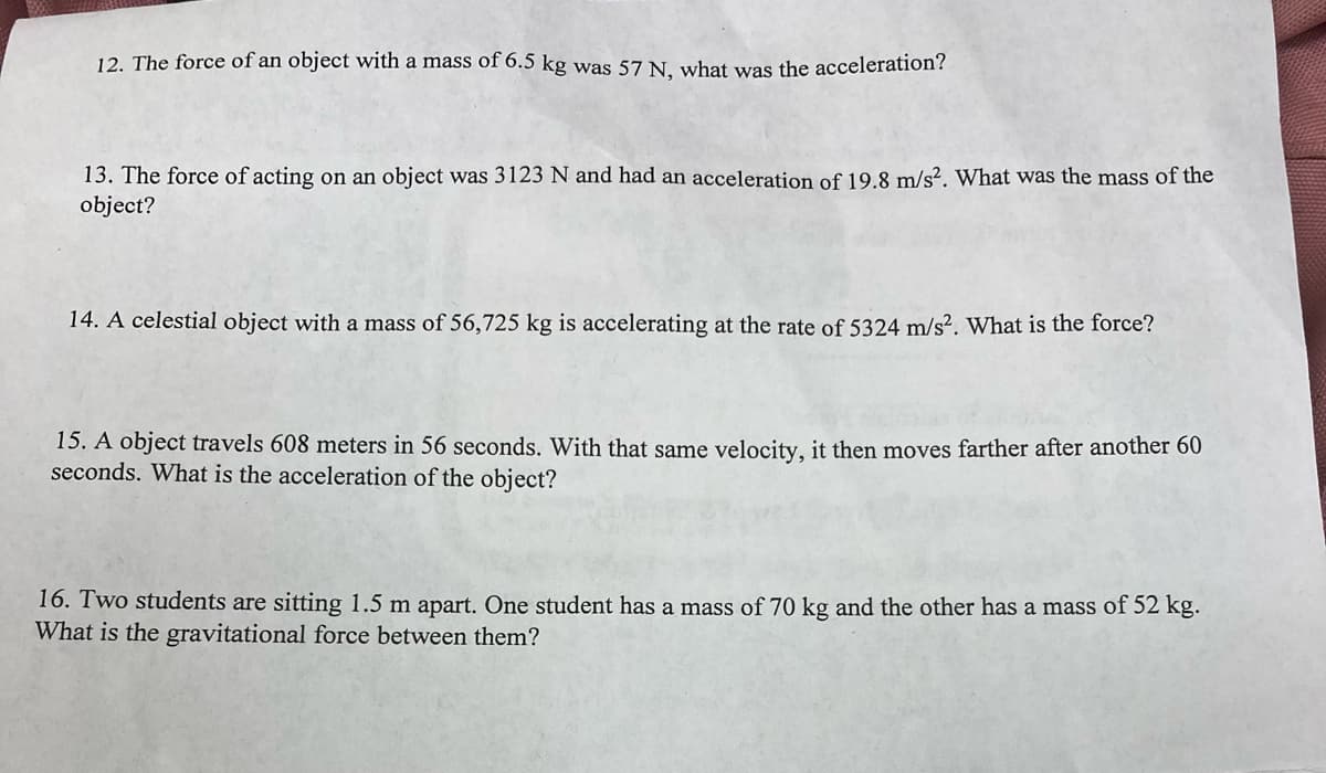12. The force of an object with a mass of 6.5 kg was 57 N. what was the acceleration?
13. The force of acting on an object was 3123 N and had an acceleration of 19.8 m/s?. What was the mass of the
object?
14. A celestial object with a mass of 56,725 kg is accelerating at the rate of 5324 m/s². What is the force?
15. A object travels 608 meters in 56 seconds. With that same velocity, it then moves farther after another 60
seconds. What is the acceleration of the object?
16. Two students are sitting 1.5 m apart. One student has a mass of 70 kg and the other has a mass of 52 kg.
What is the gravitational force between them?

