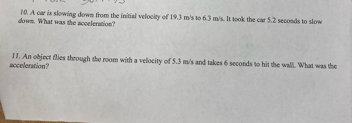 10. A car is slowing down from the initial velocity of 19.3 m/s to 6.3 m/s. It took the car 5.2 seconds to slow
down. What was the acceleration?
11. An object flies through the room with a velocity of 5.3 m/s and takes 6 seconds to hit the wall. What was the
acceleration?
