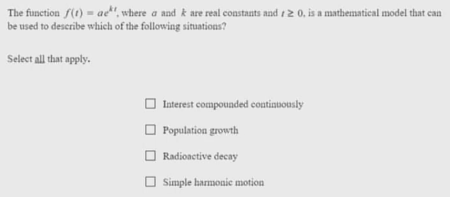 The function f(t) = aet, where a and k are real constants and 120, is a mathematical model that can
be used to describe which of the following situations?
Select all that apply.
Interest compounded continuously
Population growth
Radioactive decay
Simple harmonic motion