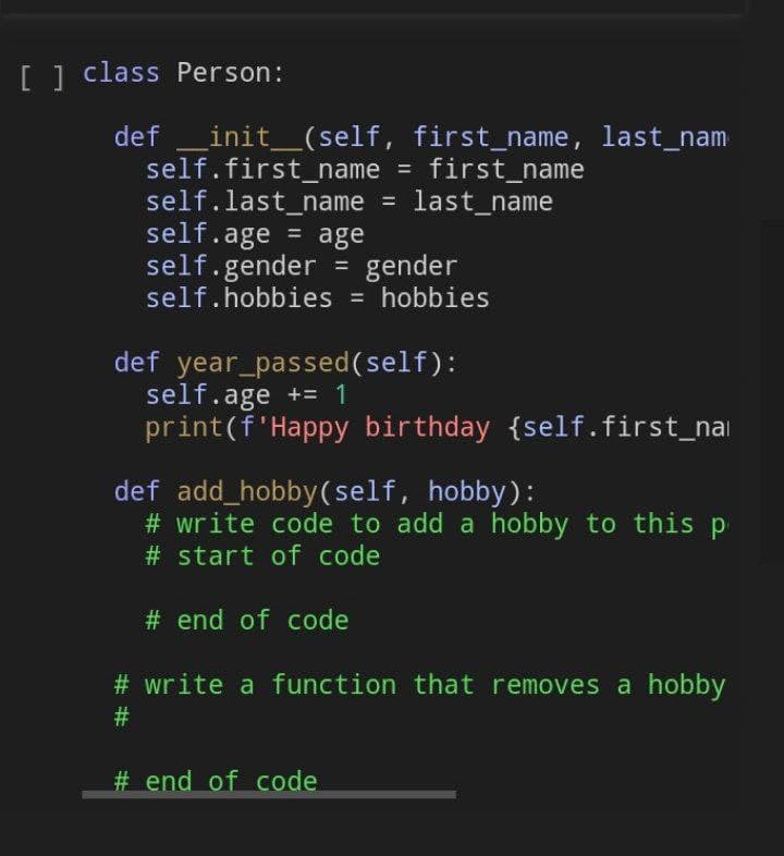 [] class Person:
def
_init_(self, first_name, last_nam
self.first_name = first_name
self.last_name
self.age
self.gender = gender
self.hobbies = hobbies
%3D
last_name
= age
%3D
%3D
def year_passed(self):
self.age += 1
print(f'Happy birthday {self.first_nai
def add_hobby(self, hobby):
# write code to add a hobby to this p
# start of code
# end of code
# write a function that removes a hobby
# end of code
