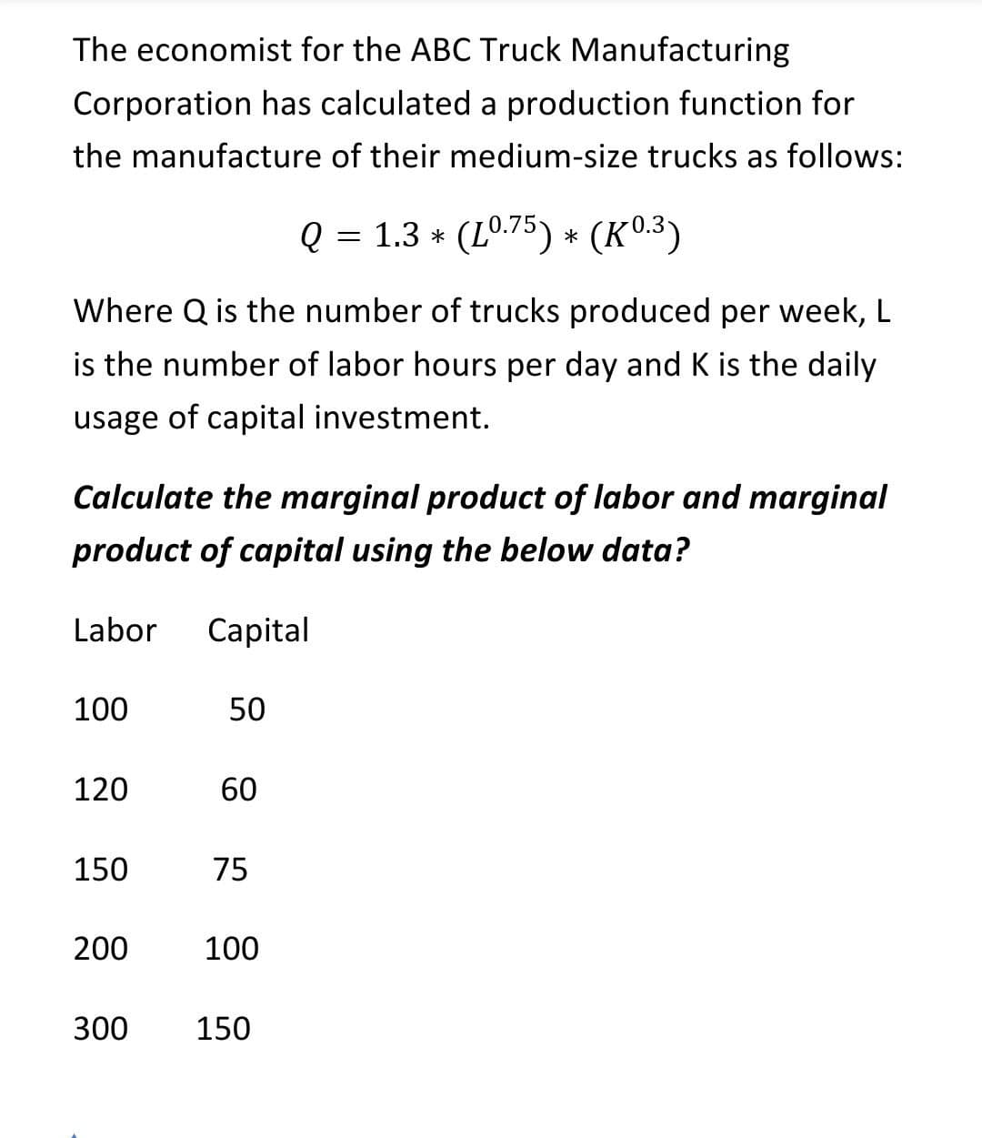 The economist for the ABC Truck Manufacturing
Corporation has calculated a production function for
the manufacture of their medium-size trucks as follows:
Q = 1.3 * (L0.75) * (K0.3)
Where Q is the number of trucks produced per week, L
is the number of labor hours per day and K is the daily
usage of capital investment.
Calculate the marginal product of labor and marginal
product of capital using the below data?
Labor
Capital
100
50
120
60
150
75
200
100
300
150
