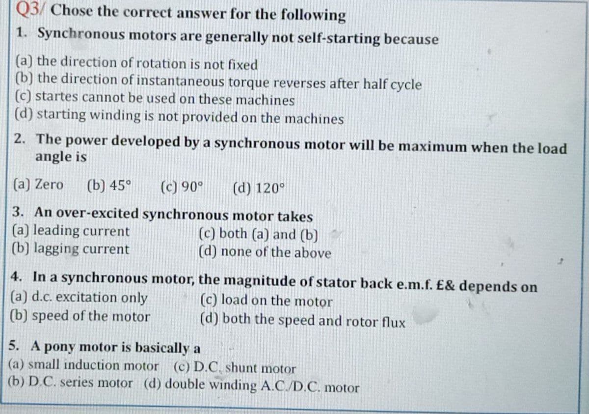 Q3/ Chose the correct answer for the following
1. Synchronous motors are generally not self-starting because
(a) the direction of rotation is not fixed
(b) the direction of instantaneous torque reverses after half cycle
(c) startes cannot be used on these machines
(d) starting winding is not provided on the machines
2. The power developed by a synchronous motor will be maximum when the load
angle is
(a) Zero
(b) 45°
(c) 90°
(d) 120°
3. An over-excited synchronous motor takes
(a) leading current
(b) lagging current
(c) both (a) and (b)
(d) none of the above
4. In a synchronous motor, the magnitude of stator back e.m.f. £& depends on
(a) d.c. excitation only
(b) speed of the motor
(c) load on the motor
(d) both the speed and rotor flux
5. A pony motor is basically a
(a) small induction motor (c) D.C. shunt motor
(b) D.C. series motor (d) double winding A.C./D.C. motor
