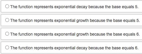The function represents exponential decay because the base equals 5.
The function represents exponential growth because the base equals 5.
The function represents exponential growth because the base equals 6.
O The function represents exponential decay because the base equals 6.