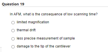 Question 19
In AFM, what is the consequence of low scanning time?
limited magnification
thermal drift
less precise measurement of sample
damage to the tip of the cantilever
