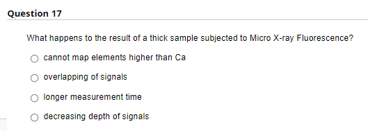 Question 17
What happens to the result of a thick sample subjected to Micro X-ray Fluorescence?
cannot map elements higher than Ca
overlapping of signals
longer measurement time
decreasing depth of signals