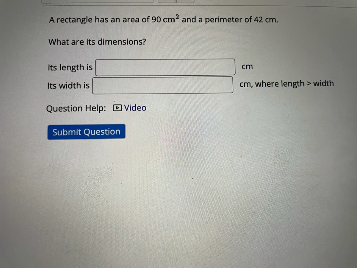 A rectangle has an area of 90 cm? and a perimeter of 42 cm.
What are its dimensions?
Its length is
cm
Its width is
cm, where length > width
Question Help: DVideo
Submit Question
