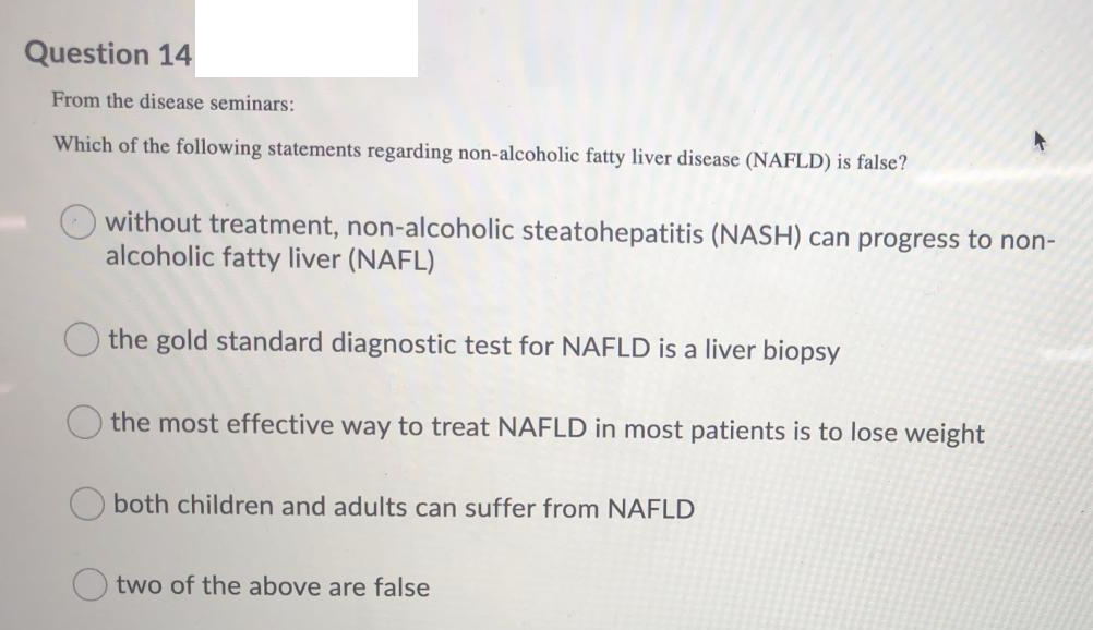 Question 14
From the disease seminars:
Which of the following statements regarding non-alcoholic fatty liver disease (NAFLD) is false?
without treatment, non-alcoholic steatohepatitis (NASH) can progress to non-
alcoholic fatty liver (NAFL)
the gold standard diagnostic test for NAFLD is a liver biopsy
the most effective way to treat NAFLD in most patients is to lose weight
O both children and adults can suffer from NAFLD
two of the above are false
