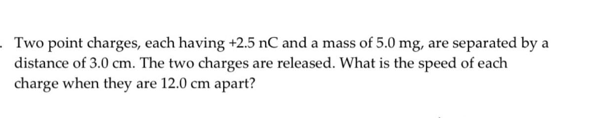 · Two point charges, each having +2.5 nC and a mass of 5.0 mg, are separated by a
distance of 3.0 cm. The two charges are released. What is the speed of each
charge when they are 12.0 cm apart?
