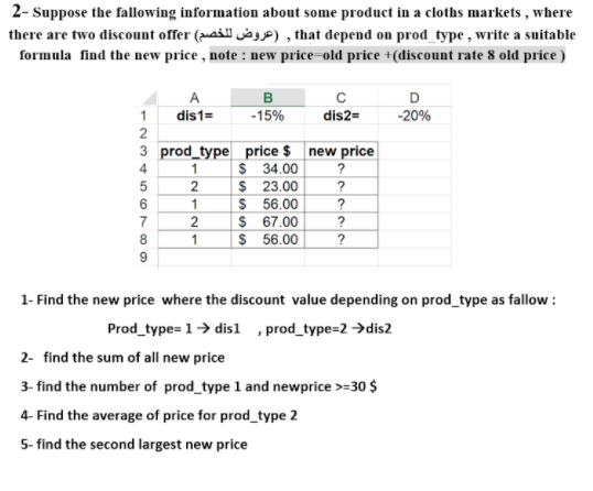 2- Suppose the fallowing information about some product in a cloths markets , where
there are two discount offer (ai jag) , that depend on prod_type , write a suitable
formula find the new price , note : new price=old price +(discount rate 8 old price )
A
1
dis1=
-15%
dis2=
-20%
2
3 prod_type price $ new price
$ 34.00
$ 23.00
$ 56.00
$ 67.00
$ 56.00
4
1
?
6
?
7
?
1
?
9
1- Find the new price where the discount value depending on prod_type as fallow :
Prod_type= 1> disl , prod_type=2 →dis2
2- find the sum of all new price
3- find the number of prod_type 1 and newprice >=30 $
4- Find the average of price for prod_type 2
5- find the second largest new price
212r
