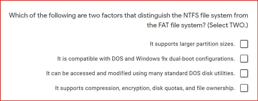 Which of the following are two factors that distinguish the NTFS file system from
the FAT file system? (Select TWO.)
It supports larger partition sizes.
It is compatible with DOS and Windows 9x dual-boot configurations.
It can be accessed and modified using many standard DOS disk utilities.
It supports compression, encryption, disk quotas, and file ownership.

