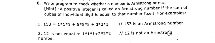 8. Write program to check whether a number is Armstrong or not.
[Hint] :A positive integer is called an Armstrong number if the sum of
cubes of individual digit is equal to that number itself. For examples:
1. 153 = 1*1*1 + 5*5*5 + 3*3*3
// 153 is an Armstrong number.
2. 12 is not equal to 1*1*1+2*2*2
// 12 is not an Armstrong
number.
