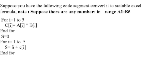 Suppose you have the fallowing code segment convert it to suitable excel
formula, note : Suppose there are any numbers in range A1:B5
For i=1 to 5
C[i]= A[i] * B[i]
End for
S-0
For i= 1 to 5
S= S+ c[i]
End for
