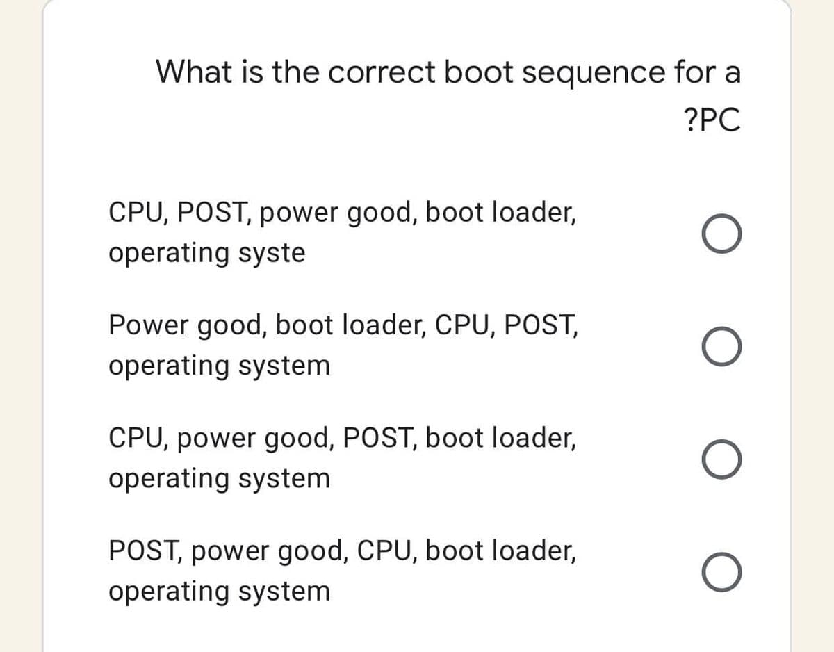 What is the correct boot sequence for a
?PC
CPU, POST, power good, boot loader,
operating syste
Power good, boot loader, CPU, POST,
operating system
CPU, power good, POST, boot loader,
operating system
POST, power good, CPU, boot loader,
operating system
