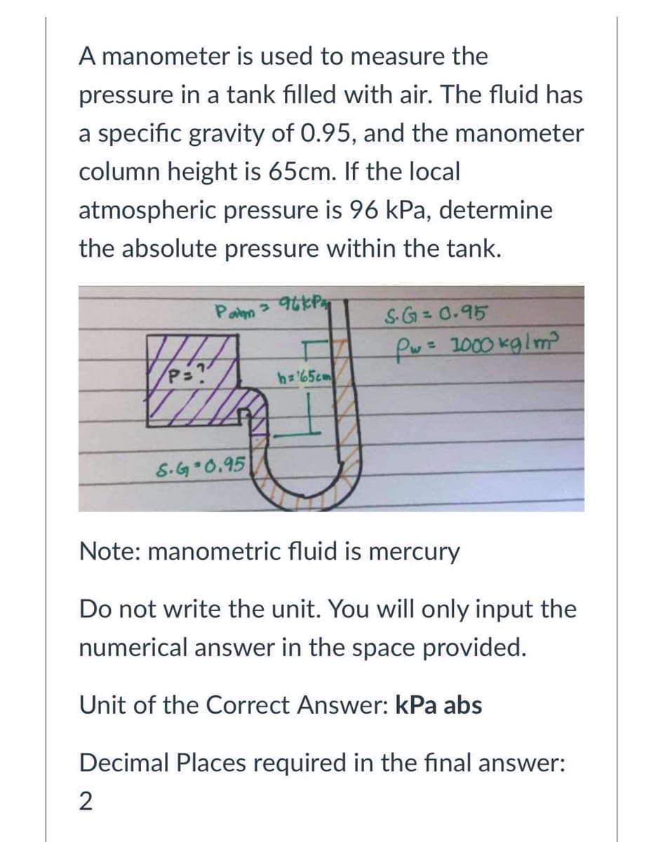 A manometer is used to measure the
pressure in a tank filled with air. The fluid has
a specific gravity of 0.95, and the manometer
column height is 65cm. If the local
atmospheric pressure is 96 kPa, determine
the absolute pressure within the tank.
Pan
S-G= 0.95
fw= 1000 kglm?
h= 65cm
S.G 0.95
Note: manometric fluid is mercury
Do not write the unit. You will only input the
numerical answer in the space provided.
Unit of the Correct Answer: kPa abs
Decimal Places required in the final answer:
