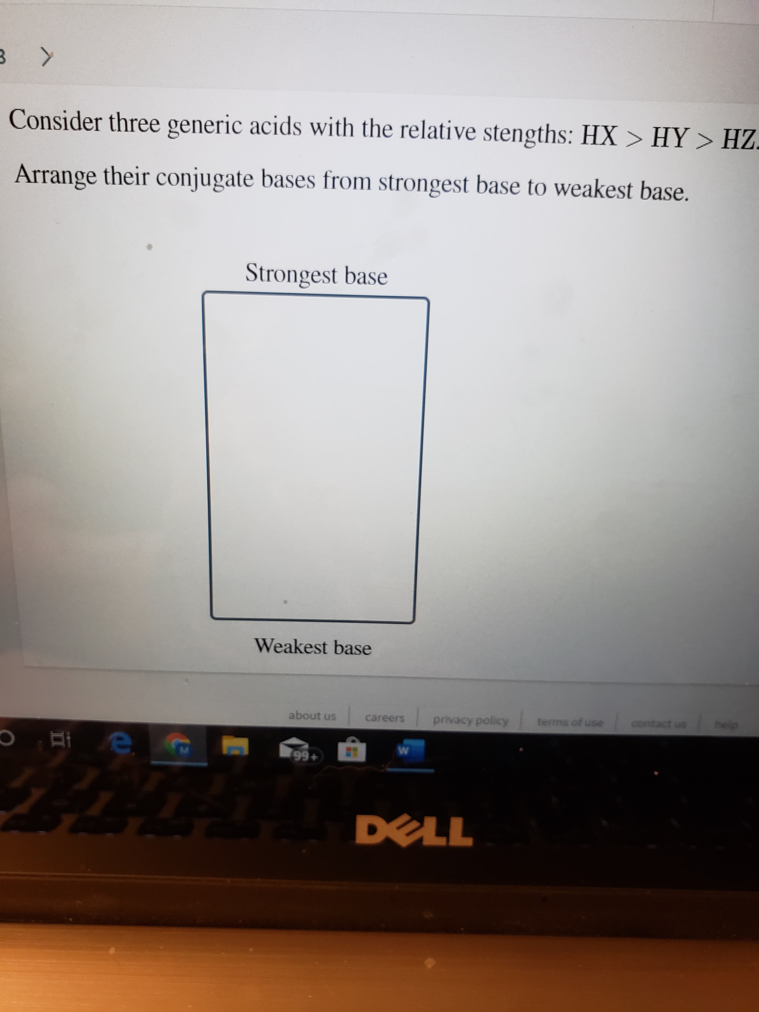 > HY > HZ
Consider three generic acids with the relative stengths: HX
Arrange their conjugate bases from strongest base to weakest base.
Strongest base
Weakest base
help
about us
contact us
terms of use
privacy policy
careers
99+
DELL
