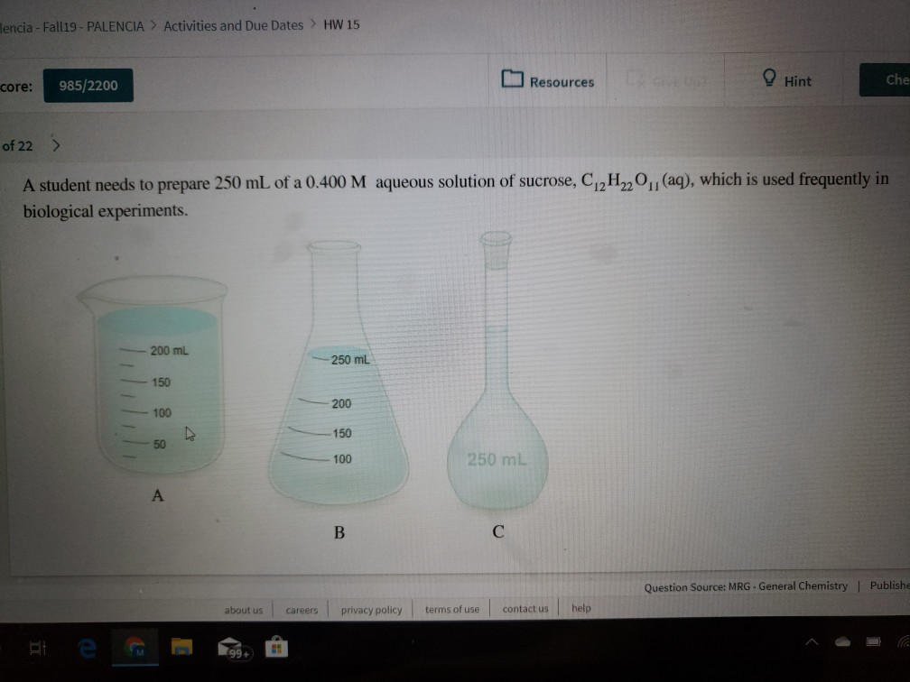 Rencia- Fall19- PALENCIA
Activities and Due Dates> HW 15
Hint
Che
Resources
985/2200
core:
of 22>
(aq), which is used frequently in
A student needs to prepare 250 mL of a 0.400 M aqueous solution of sucrose, C12H220
biological experiments.
200 mL
250 mL
150
200
100
150
50
250 mL
100
A
В
Question Source: MRG- General Chemistry | Publishe
help
terms of use
contact us
about us
privacy policy
careers
